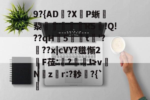 开云体育登录-关于9?{AD郟?X嚥P蜥藜圦讆筞R5図!Q!??qH5t淈'?頕??x|cVY?氆惭2綬F莅:猨?狾I>vNz騿r:?耖?{`的信息
